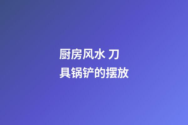 厨房风水 刀具锅铲的摆放